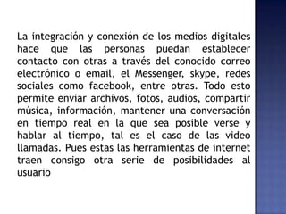 La integración y conexión de los medios digitales
hace que las personas puedan establecer
contacto con otras a través del conocido correo
electrónico o email, el Messenger, skype, redes
sociales como facebook, entre otras. Todo esto
permite enviar archivos, fotos, audios, compartir
música, información, mantener una conversación
en tiempo real en la que sea posible verse y
hablar al tiempo, tal es el caso de las video
llamadas. Pues estas las herramientas de internet
traen consigo otra serie de posibilidades al
usuario
 