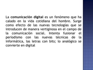 La comunicación digital es un fenómeno que ha
calado en la vida cotidiana del hombre. Surge
como efecto de las nuevas tecnologías que se
introducen de manera vertiginosa en el campo de
la comunicación social. Intenta fusionar el
periodismo con las nuevas técnicas de la
informática, las letras con bits; lo analógico se
convierte en digital
 