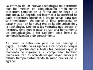 La entrada de las nuevas tecnologías ha permitido
que los medios de comunicación tradicionales
presenten cambios en la forma que se llega a la
audiencia. La llegada del internet a la sociedad ha
dado diferentes opciones a las personas para que
se transformen, en donde la base primordial es
pasar y estar en la nueva era de la comunicación y
la tecnología. Debido a las ventajas que ofrece el
internet, este medio pasó de ser una herramienta
de comunicación, a ser también, otra forma de
comercialización y de conocimiento.
Así como la televisión pasa de ser análoga a
digital, la radio no es ajena a este proceso porque
le da la oportunidad a todas las personas que al
momento de ingresar a su computador también
pueda realizar las actividades que vayan hacer y al
mismo tiempo sintonizando la radio que es de su
agrado.
 