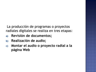 La producción de programas o proyectos
radiales digitales se realiza en tres etapas:
a) Revisión de documentos;
b) Realización de audio;
c) Montar el audio o proyecto radial a la
página Web
 