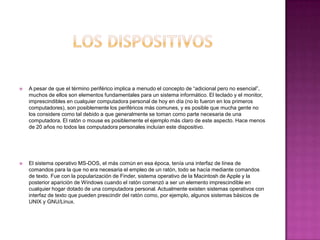  A pesar de que el término periférico implica a menudo el concepto de “adicional pero no esencial”,
muchos de ellos son elementos fundamentales para un sistema informático. El teclado y el monitor,
imprescindibles en cualquier computadora personal de hoy en día (no lo fueron en los primeros
computadores), son posiblemente los periféricos más comunes, y es posible que mucha gente no
los considere como tal debido a que generalmente se toman como parte necesaria de una
computadora. El ratón o mouse es posiblemente el ejemplo más claro de este aspecto. Hace menos
de 20 años no todos las computadora personales incluían este dispositivo.
 El sistema operativo MS-DOS, el más común en esa época, tenía una interfaz de línea de
comandos para la que no era necesaria el empleo de un ratón, todo se hacía mediante comandos
de texto. Fue con la popularización de Finder, sistema operativo de la Macintosh de Apple y la
posterior aparición de Windows cuando el ratón comenzó a ser un elemento imprescindible en
cualquier hogar dotado de una computadora personal. Actualmente existen sistemas operativos con
interfaz de texto que pueden prescindir del ratón como, por ejemplo, algunos sistemas básicos de
UNIX y GNU/Linux.
 