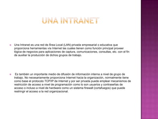  Una Intranet es una red de Área Local (LAN) privada empresarial o educativa que
proporciona herramientas vía Internet las cuales tienen como función principal proveer
lógica de negocios para aplicaciones de captura, comunicaciones, consultas, etc. con el fin
de auxiliar la producción de dichos grupos de trabajo.
 Es también un importante medio de difusión de información interna a nivel de grupo de
trabajo. No necesariamente proporciona Internet hacia la organización, normalmente tiene
como base el protocolo TCP/IP de Internet y por ser privada puede emplear mecanismos de
restricción de acceso a nivel de programación como lo son usuarios y contraseñas de
acceso o incluso a nivel de hardware como un sistema firewall (cortafuegos) que puede
restringir el acceso a la red organizacional.
 