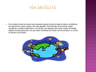  Es el sistema ideal de acceso para aquellos lugares donde no llega el cable o la telefonía,
por ejemplo en zonas rurales o las más alejadas. Pero también en la misma ciudad
constituye un sistema alternativo a los demás, por ejemplo para evitar cuellos de botella
debido a la alta saturación a la que están sometidas las líneas convencionales y un ancho
de banda muy limitado.
 