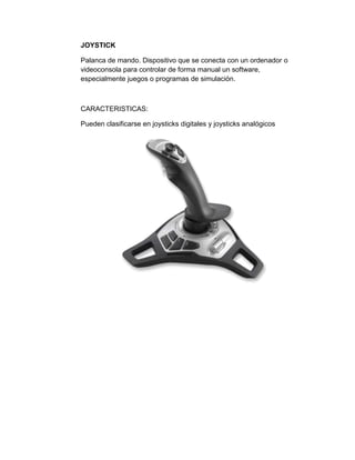 JOYSTICK

Palanca de mando. Dispositivo que se conecta con un ordenador o
videoconsola para controlar de forma manual un software,
especialmente juegos o programas de simulación.



CARACTERISTICAS:

Pueden clasificarse en joysticks digitales y joysticks analógicos
 