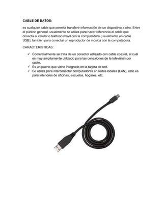 CABLE DE DATOS:

es cualquier cable que permita transferir información de un dispositivo a otro. Entre
el público general, usualmente se utiliza para hacer referencia al cable que
conecta el celular o teléfono móvil con la computadora (usualmente un cable
USB); también para conectar un reproductor de música con la computadora.

CARACTERISTICAS:

    Comercialmente se trata de un conector utilizado con cable coaxial, el cuál
     es muy ampliamente utilizado para las conexiones de la televisión por
     cable.
    Es un puerto que viene integrado en la tarjeta de red.
    Se utiliza para interconectar computadoras en redes locales (LAN), esto es
     para interiores de oficinas, escuelas, hogares, etc.
 
