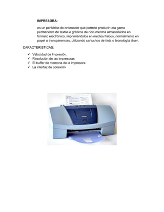 IMPRESORA:

         es un periférico de ordenador que permite producir una gama
         permanente de textos o gráficos de documentos almacenados en
         formato electrónico, imprimiéndolos en medios físicos, normalmente en
         papel o transparencias, utilizando cartuchos de tinta o tecnología láser.

CARACTERISTICAS:

     Velocidad de Impresión.
     Resolución de las impresoras
     El buffer de memoria de la impresora
     La interfaz de conexión
 