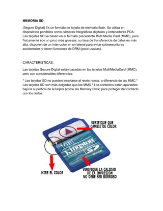MEMORIA SD:

(Segure Digital) Es un formato de tarjeta de memoria flash. Se utiliza en
dispositivos portátiles como cámaras fotográficas digitales y ordenadores PDA.
Las tarjetas SD se basan en el formato precedente Multi Media Card (MMC), pero
físicamente son un poco más gruesas, su tasa de transferencia de datos es más
alta, disponen de un interruptor en un lateral para evitar sobreescrituras
accidentales y tienen funciones de DRM (poco usadas).



CARACTERISTICAS:

Las tarjetas Secure Digital están basadas en las tarjetas MultiMediaCard (MMC),
pero con considerables diferencias:

* Las tarjetas SD no pueden insertarse al revés nunca, a diferencia de las MMC.*
Las tarjetas SD son más delgadas que las MMC.* Los contactos están apartados
bajo la superficie de la tarjeta (como las Memory Stick) para proteger del contacto
con los dedos.
 