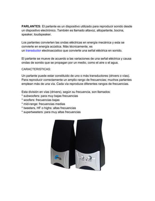 PARLANTES: El parlante es un dispositivo utilizado para reproducir sonido desde
un dispositivo electrónico. También es llamado altavoz, altoparlante, bocina,
speaker, loudspeaker.

Los parlantes convierten las ondas eléctricas en energía mecánica y esta se
convierte en energía acústica. Más técnicamente, es
un transductor electroacústico que convierte una señal eléctrica en sonido.

El parlante se mueve de acuerdo a las variaciones de una señal eléctrica y causa
ondas de sonido que se propagan por un medio, como el aire o el agua.

CARACTERISTICAS:

Un parlante puede estar constituido de uno o más transductores (drivers o vías).
Para reproducir correctamente un amplio rango de frecuencias; muchos parlantes
emplean más de una vía. Cada vía reproduce diferentes rangos de frecuencias.

Esta división en vías (drivers), según su frecuencia, son llamados:
* subwoofers: para muy bajas frecuencias
* woofers: frecuencias bajas
* mid-range: frecuencias medias
* tweeters, HF o highs: altas frecuencias
* supertweeters: para muy altas frecuencias
 