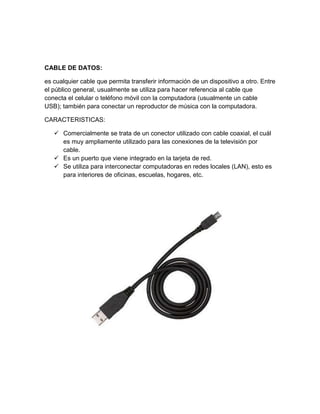CABLE DE DATOS:

es cualquier cable que permita transferir información de un dispositivo a otro. Entre
el público general, usualmente se utiliza para hacer referencia al cable que
conecta el celular o teléfono móvil con la computadora (usualmente un cable
USB); también para conectar un reproductor de música con la computadora.

CARACTERISTICAS:

    Comercialmente se trata de un conector utilizado con cable coaxial, el cuál
     es muy ampliamente utilizado para las conexiones de la televisión por
     cable.
    Es un puerto que viene integrado en la tarjeta de red.
    Se utiliza para interconectar computadoras en redes locales (LAN), esto es
     para interiores de oficinas, escuelas, hogares, etc.
 