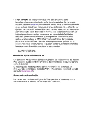 FAST MODEM: es un dispositivo que sirve para enviar una señal
  llamada moduladora mediante otra señal llamada portadora. Se han usado
  módems desde los años 60, principalmente debido a que la transmisión directa
  de las señales electrónicas inteligibles, a largas distancias, no es eficiente, por
  ejemplo, para transmitir señales de audio por el aire, se requerirían antenas de
  gran tamaño (del orden de cientos de metros) para su correcta recepción. Es
  habitual encontrar en muchos módems de red conmutada la facilidad de
  respuesta y marcación automática, que les permiten conectarse cuando
  reciben una llamada de la RTPC (Red Telefónica Pública Conmutada) y
  proceder a la marcación de cualquier número previamente grabado por el
  usuario. Gracias a estas funciones se pueden realizar automáticamente todas
  las operaciones de establecimiento de la comunicación.

     CARACTERISTICAS:

Pantallas de ayuda de comandos AT

Los comandos AT le permiten controlar muchas de las características del módem.
Para utilizarlos puede escribirlos en la línea de comandos de cualquier programa
en modo terminal.
El módem puede mostrar pantallas con un resumen de los comandos AT
(AT$ y AT&$), comandos de marcado (ATD$) y funciones de registros S (ATS$)
(consulte Comandos AT).

Sensor automático del cable

Los cables para celulares analógicos de 3Com permiten al módem reconocer
automáticamente el teléfono celular al que está conectado.
 