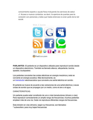 conocimiento experto o ayuda física incluyendo los servicios de salud.
      ✓ Acceso a nuevos contactos: es decir, la apertura de puertas para la
      conexión con personas y redes que hasta entonces no eran parte de la red
      social.




PARLANTES: El parlante es un dispositivo utilizado para reproducir sonido desde
un dispositivo electrónico. También es llamado altavoz, altoparlante, bocina,
speaker, loudspeaker.

Los parlantes convierten las ondas eléctricas en energía mecánica y esta se
convierte en energía acústica. Más técnicamente, es
un transductor electroacústico que convierte una señal eléctrica en sonido.

El parlante se mueve de acuerdo a las variaciones de una señal eléctrica y causa
ondas de sonido que se propagan por un medio, como el aire o el agua.

CARACTERISTICAS:

Un parlante puede estar constituido de uno o más transductores (drivers o vías).
Para reproducir correctamente un amplio rango de frecuencias; muchos parlantes
emplean más de una vía. Cada vía reproduce diferentes rangos de frecuencias.

Esta división en vías (drivers), según su frecuencia, son llamados:
* subwoofers: para muy bajas frecuencias
 