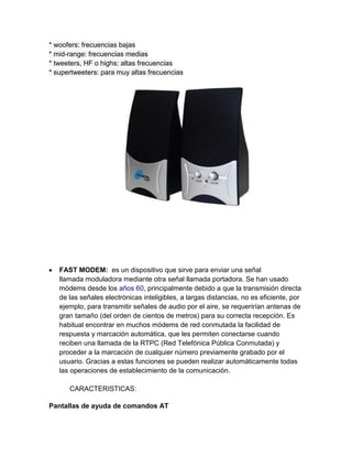 * woofers: frecuencias bajas
* mid-range: frecuencias medias
* tweeters, HF o highs: altas frecuencias
* supertweeters: para muy altas frecuencias




   FAST MODEM: es un dispositivo que sirve para enviar una señal
   llamada moduladora mediante otra señal llamada portadora. Se han usado
   módems desde los años 60, principalmente debido a que la transmisión directa
   de las señales electrónicas inteligibles, a largas distancias, no es eficiente, por
   ejemplo, para transmitir señales de audio por el aire, se requerirían antenas de
   gran tamaño (del orden de cientos de metros) para su correcta recepción. Es
   habitual encontrar en muchos módems de red conmutada la facilidad de
   respuesta y marcación automática, que les permiten conectarse cuando
   reciben una llamada de la RTPC (Red Telefónica Pública Conmutada) y
   proceder a la marcación de cualquier número previamente grabado por el
   usuario. Gracias a estas funciones se pueden realizar automáticamente todas
   las operaciones de establecimiento de la comunicación.

      CARACTERISTICAS:

Pantallas de ayuda de comandos AT
 