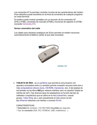 Los comandos AT le permiten controlar muchas de las características del módem.
Para utilizarlos puede escribirlos en la línea de comandos de cualquier programa
en modo terminal.
El módem puede mostrar pantallas con un resumen de los comandos AT
(AT$ y AT&$), comandos de marcado (ATD$) y funciones de registros S (ATS$)
(consulte Comandos AT).

Sensor automático del cable

Los cables para celulares analógicos de 3Com permiten al módem reconocer
automáticamente el teléfono celular al que está conectado.




  TARJETA DE RED: es un periférico que permite la comunicación con
  aparatos conectados entre si y también permite compartir recursos entre dos o
  más computadoras (discos duros, CD-ROM, impresoras, etc). A las tarjetas de
  red también se les llama NIC(por network interface card; en español "tarjeta de
  interfaz de red"). Hay diversos tipos de adaptadores en función del tipo de
  cableado o arquitectura que se utilice en la red (coaxial fino, coaxial
  grueso, Token Ring, etc.), pero actualmente el más común es del
  tipo Ethernet utilizando una interfaz o conector RJ-45.

  CARACTERISTICAS:
  • Velocidad de conexión. (10/100/1000) Megabits por segundo.
  • Tipo de conexión (ISA, PCI, PCMCIA, USB, Inalámbrica…)
 
