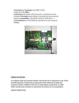 • Conectores y Topología (AUI, BNC, RJ45)
   • Wake-On-LAN (WOL)
   • Indicadores de estado (LED) (Conexión, actividad de la red)
   • Soporte Full-duplex (para doblar la velocidad de comunicación)
   • Normas compatibles. (Novell NE, Ethernet, IEEE 802.x…)
   • Controladores de LAN (Sistemas operativos en que funciona)
   • Precio




CABLE DE DATOS:

es cualquier cable que permita transferir información de un dispositivo a otro. Entre
el público general, usualmente se utiliza para hacer referencia al cable que
conecta el celular o teléfono móvil con la computadora (usualmente un cable
USB); también para conectar un reproductor de música con la computadora.

CARACTERISTICAS:
 