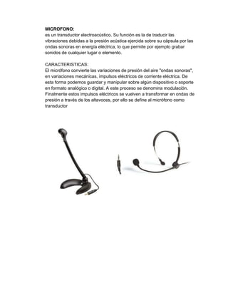 MICROFONO:
es un transductor electroacústico. Su función es la de traducir las
vibraciones debidas a la presión acústica ejercida sobre su cápsula por las
ondas sonoras en energía eléctrica, lo que permite por ejemplo grabar
sonidos de cualquier lugar o elemento.

CARACTERISTICAS:
El micrófono convierte las variaciones de presión del aire "ondas sonoras",
en variaciones mecánicas, impulsos eléctricos de corriente eléctrica. De
esta forma podemos guardar y manipular sobre algún dispositivo o soporte
en formato analógico o digital. A este proceso se denomina modulación.
Finalmente estos impulsos eléctricos se vuelven a transformar en ondas de
presión a través de los altavoces, por ello se define al micrófono como
transductor
 