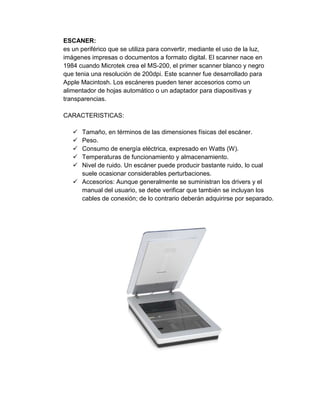 ESCANER:
es un periférico que se utiliza para convertir, mediante el uso de la luz,
imágenes impresas o documentos a formato digital. El scanner nace en
1984 cuando Microtek crea el MS-200, el primer scanner blanco y negro
que tenia una resolución de 200dpi. Este scanner fue desarrollado para
Apple Macintosh. Los escáneres pueden tener accesorios como un
alimentador de hojas automático o un adaptador para diapositivas y
transparencias.

CARACTERISTICAS:

    Tamaño, en términos de las dimensiones físicas del escáner.
    Peso.
    Consumo de energía eléctrica, expresado en Watts (W).
    Temperaturas de funcionamiento y almacenamiento.
    Nivel de ruido. Un escáner puede producir bastante ruido, lo cual
     suele ocasionar considerables perturbaciones.
    Accesorios: Aunque generalmente se suministran los drivers y el
     manual del usuario, se debe verificar que también se incluyan los
     cables de conexión; de lo contrario deberán adquirirse por separado.
 