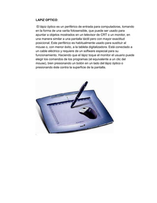 LAPIZ OPTICO:

 El lápiz óptico es un periférico de entrada para computadoras, tomando
en la forma de una varita fotosensible, que puede ser usado para
apuntar a objetos mostrados en un televisor de CRT o un monitor, en
una manera similar a una pantalla táctil pero con mayor exactitud
posicional. Este periférico es habitualmente usado para sustituir al
mouse o, con menor éxito, a la tableta digitalizadora. Está conectado a
un cable eléctrico y requiere de un software especial para su
funcionamiento. Haciendo que el lápiz toque el monitor el usuario puede
elegir los comandos de los programas (el equivalente a un clic del
mouse), bien presionando un botón en un lado del lápiz óptico o
presionando éste contra la superficie de la pantalla.
 