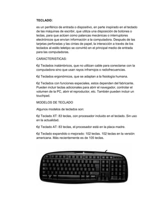 TECLADO:

es un periférico de entrada o dispositivo, en parte inspirado en el teclado
de las máquinas de escribir, que utiliza una disposición de botones o
teclas, para que actúen como palancas mecánicas o interruptores
electrónicos que envían información a la computadora. Después de las
tarjetas perforadas y las cintas de papel, la interacción a través de los
teclados al estilo teletipo se convirtió en el principal medio de entrada
para las computadoras.

CARACTERISTICAS:

€¢ Teclados inalámbricos, que no utilizan cable para conectarse con la
computadora sino que usan rayos infrarrojos o radiofrecuencias.

€¢ Teclados ergonómicos, que se adaptan a la fisiología humana.

€¢ Teclados con funciones especiales, estos dependen del fabricante.
Pueden incluir teclas adicionales para abrir el navegador, controlar el
volumen de la PC, abrir el reproductor, etc. También pueden incluir un
touchpad.

MODELOS DE TECLADO

Algunos modelos de teclados son:

€¢ Teclado XT: 83 teclas, con procesador incluido en el teclado. Sin uso
en la actualidad.

€¢ Teclado AT: 83 teclas, el procesador está en la placa madre.

€¢ Teclado expandido o mejorado: 102 teclas. 102 teclas en la versión
americana. Más recientemente es de 105 teclas.
 