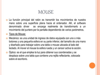 MOUSE
 La función principal del ratón es transmitir los movimientos de nuestra
mano sobre una superficie plana hacia el ordenador. Allí, el software
denominado driver se encarga realmente de transformarlo a un
movimiento del puntero por la pantalla dependiendo de varios parámetros.
 Tipos de Mouse:
 Mecánico: es una unidad de ingreso de datos equipada con uno o más
botones y una pequeña esfera en su parte inferior, del tamaño de una mano
y diseñado para trabajar sobre una tabla o mouse ubicada al lado del
teclado. Al mover el mouse la esfera rueda y un censor activa la acción.
 Óptico: es el que emplea la luz para obtener sus coordenadas y se
desplaza sobre una tabla que contiene una rejilla reflectante, colocada
sobre el escritorio.
 