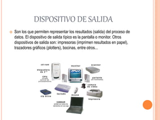 DISPOSITIVO DE SALIDA
 Son los que permiten representar los resultados (salida) del proceso de
datos. El dispositivo de salida típico es la pantalla o monitor. Otros
dispositivos de salida son: impresoras (imprimen resultados en papel),
trazadores gráficos (plotters), bocinas, entre otros...
 