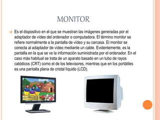 MONITOR
 Es el dispositivo en el que se muestran las imágenes generadas por el
adaptador de vídeo del ordenador o computadora. El término monitor se
refiere normalmente a la pantalla de vídeo y su carcasa. El monitor se
conecta al adaptador de vídeo mediante un cable. Evidentemente, es la
pantalla en la que se ve la información suministrada por el ordenador. En el
caso más habitual se trata de un aparato basado en un tubo de rayos
catódicos (CRT) como el de los televisores, mientras que en los portátiles
es una pantalla plana de cristal líquido (LCD).
 