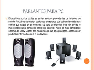 PARLANTES PARA PC
 Dispositivos por los cuales se emiten sonidos procedentes de la tarjeta de
sonido. Actualmente existen bastantes ejemplares que cubren la oferta más
común que existe en el mercado. Se trata de modelos que van desde lo
más sencillo (una pareja de altavoces estéreo), hasta el más complicado
sistema de Dolby Digital, con nada menos que seis altavoces, pasando por
productos intermedios de 4 o 5 altavoces.
 