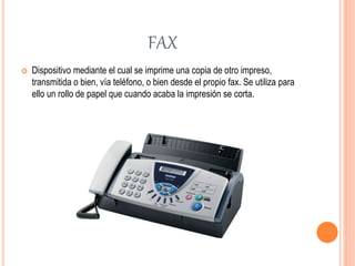 FAX
 Dispositivo mediante el cual se imprime una copia de otro impreso,
transmitida o bien, vía teléfono, o bien desde el propio fax. Se utiliza para
ello un rollo de papel que cuando acaba la impresión se corta.
 