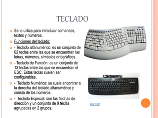 TECLADO
 Se lo utiliza para introducir comandos,
textos y números.
 Funciones del teclado:
 - Teclado alfanumérico: es un conjunto de
62 teclas entre las que se encuentran las
letras, números, símbolos ortográficos.
 - Teclado de Función: es un conjunto de
13 teclas entre las que se encuentran el
ESC. Estas teclas suelen ser
configurables.
 - Teclado Numérico: se suele encontrar a
la derecha del teclado alfanumérico y
consta de los números.
 - Teclado Especial: son las flechas de
dirección y un conjunto de 9 teclas
agrupadas en 2 grupos.
 