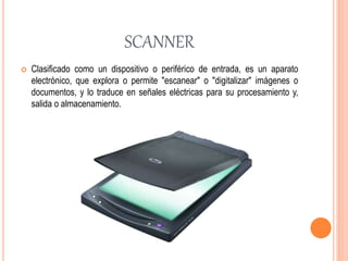 SCANNER
 Clasificado como un dispositivo o periférico de entrada, es un aparato
electrónico, que explora o permite "escanear" o "digitalizar" imágenes o
documentos, y lo traduce en señales eléctricas para su procesamiento y,
salida o almacenamiento.
 