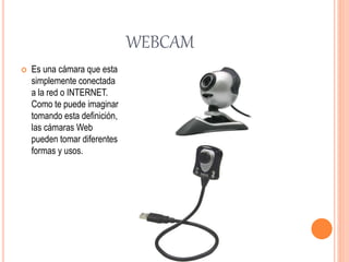 WEBCAM
 Es una cámara que esta
simplemente conectada
a la red o INTERNET.
Como te puede imaginar
tomando esta definición,
las cámaras Web
pueden tomar diferentes
formas y usos.
 