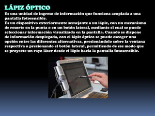 LÁPIZ ÓPTICOEs una unidad de ingreso de información que funciona acoplada a una pantalla fotosensible.Es un dispositivo exteriormente semejante a un lápiz, con un mecanismo de resorte en la punta o en un botón lateral, mediante el cual se puede seleccionar información visualizada en la pantalla. Cuando se dispone de información desplegada, con el lápiz óptico se puede escoger una opción entre las diferentes alternativas, presionándolo sobre la ventana respectiva o presionando el botón lateral, permitiendo de ese modo que se proyecte un rayo láser desde el lápiz hacia la pantalla fotosensible.