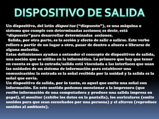 DISPOSITIVO DE SALIDAUn dispositivo, del latín disposĭtus (“dispuesto”), es una máquina o sistema que cumple con determinadas acciones; es decir, está “dispuesto” para desarrollar determinadas acciones.  Salida, por otra parte, es la acción y efecto de salir o salirse. Este verbo refiere a partir de un lugar a otro, pasar de dentro a afuera o librarse de alguna molestia.Estas definiciones ayudan a entender el concepto de dispositivos de salida, una noción que se utiliza en la informática. Lo primero que hay que tener en cuenta es que la entrada/salida está vinculada a las interfaces que usan las unidades de un sistema de información para establecer una comunicación: la entrada es la señal recibida por la unidad y la salida es la señal que envía.Un dispositivo de salida, por lo tanto, es aquel que emite una señal con información. En este sentido podemos mencionar a la impresora (que recibe información de una computadora y produce una salida impresa en papel), el monitor (exhibe los datos en la pantalla), los auriculares (emite sonidos para que sean escuchados por una persona) y el altavoz (reproduce sonidos al ambiente).