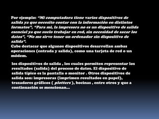 Por ejemplo: “Mi computadora tiene varios dispositivos de salida ya que necesito contar con la información en distintos formatos”, “Para mi, la impresora no es un dispositivo de salida esencial ya que suelo trabajar en red, sin necesidad de sacar los datos”, “No me sirve tener un ordenador sin dispositivo de salida”.Cabe destacar que algunos dispositivos desarrollan ambas operaciones (entrada y salida), como una tarjeta de red o un módem.los dispositivos de salida , los cuales permiten representar los resultados (salida) del proceso de datos. El dispositivo de salida típico es la pantalla o monitor . Otros dispositivos de salida son: impresoras (imprimen resultados en papel), trazadores gráficos ( plotters ), bocinas , entre otros y que a continuación se mencionan... 
