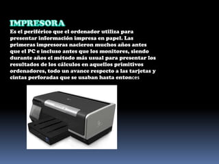 IMPRESORA Es el periférico que el ordenador utiliza para presentar información impresa en papel. Las primeras impresoras nacieron muchos años antes que el PC e incluso antes que los monitores, siendo durante años el método más usual para presentar los resultados de los cálculos en aquellos primitivos ordenadores, todo un avance respecto a las tarjetas y cintas perforadas que se usaban hasta entonces
