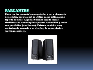 PARLANTESCada vez las usa más la computadora para el manejo de sonidos, para la cual se utiliza como salida algún tipo de bocinas. Algunas bocinas son de mesas, similares a la de cualquier aparato de sonidos y otras son portátiles (audífonos). Existen modelos muy variados, de acuerdo a su diseño y la capacidad en watts que poseen. 