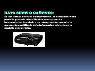 DATA SHOW O CAÑONES: Es una unidad de salida de información. Es básicamente una pantalla plana de cristal líquido, transparente e independiente. Acoplado a un retroproyector permite la proyección amplificada de la información existente en la pantalla del operador.