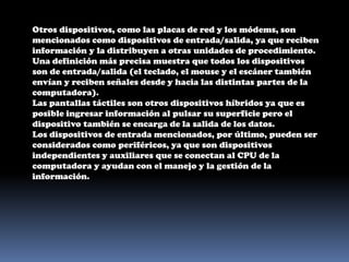 Otros dispositivos, como las placas de red y los módems, son mencionados como dispositivos de entrada/salida, ya que reciben información y la distribuyen a otras unidades de procedimiento. Una definición más precisa muestra que todos los dispositivos son de entrada/salida (el teclado, el mouse y el escáner también envían y reciben señales desde y hacia las distintas partes de la computadora).Las pantallas táctiles son otros dispositivos híbridos ya que es posible ingresar información al pulsar su superficie pero el dispositivo también se encarga de la salida de los datos.Los dispositivos de entrada mencionados, por último, pueden ser considerados como periféricos, ya que son dispositivos independientes y auxiliares que se conectan al CPU de la computadora y ayudan con el manejo y la gestión de la información.