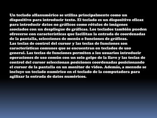 Un teclado alfanumérico se utiliza principalmente como un dispositivo para introducir texto. El teclado es un dispositivo eficaz para introducir datos no gráficos como rótulos de imágenes asociados con un despliegue de gráficas. Los teclados también pueden ofrecerse con características que facilitan la entrada de coordenadas de la pantalla, selecciones de menús o funciones de gráficas.Las teclas de control del cursor y las teclas de funciones son características comunes que se encuentran en teclados de uso general. Las teclas de funciones permiten a los usuarios introducir operaciones de uso común con un solo golpe de la llave y las teclas de control del cursor seleccionan posiciones coordenadas posicionando el cursor de la pantalla en un monitor de video. Además, a menudo se incluye un teclado numérico en el teclado de la computadora para agilizar la entrada de datos numéricos. 