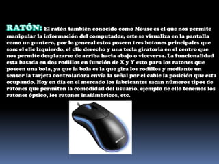 RATÓN: El ratón también conocido como Mouse es el que nos permite manipular la información del computador, este se visualiza en la pantalla como un puntero, por lo general estos poseen tres botones principales que son: el clic izquierdo, el clic derecho y una tecla giratoria en el centro que nos permite desplazarse de arriba hacia abajo o viceversa. La funcionalidad esta basada en dos rodillos en función de X y Y esto para los ratones que poseen una bola, ya que la bola es la que gira los rodillos y mediante un sensor la tarjeta controladora envía la señal por el cable la posición que esta ocupando. Hoy en día en el mercado los fabricantes sacan números tipos de ratones que permiten la comodidad del usuario, ejemplo de ello tenemos los ratones óptico, los ratones inalámbricos, etc.