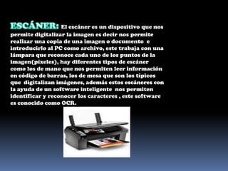 ESCÁNER: El escáner es un dispositivo que nos permite digitalizar la imagen es decir nos permite realizar una copia de una imagen o documento  e introducirlo al PC como archivo, este trabaja con una lámpara que reconoce cada uno de los puntos de la imagen(píxeles), hay diferentes tipos de escáner como los de mano que nos permiten leer información en código de barras, los de mesa que son los típicos que  digitalizan imágenes, además estos escáneres con la ayuda de un software inteligente  nos permiten identificar y reconocer los caracteres , este software es conocido como OCR. 