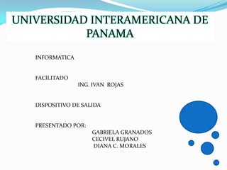 UNIVERSIDAD INTERAMERICANA DE
           PANAMA
   INFORMATICA


   FACILITADO
                 ING. IVAN ROJAS


   DISPOSITIVO DE SALIDA


   PRESENTADO POR:
                     GABRIELA GRANADOS
                     CECIVEL RUJANO
                     DIANA C. MORALES
 