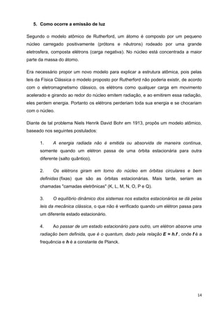 14
5. Como ocorre a emissão de luz
Segundo o modelo atômico de Rutherford, um átomo é composto por um pequeno
núcleo carregado positivamente (prótons e nêutrons) rodeado por uma grande
eletrosfera, composta elétrons (carga negativa). No núcleo está concentrada a maior
parte da massa do átomo.
Era necessário propor um novo modelo para explicar a estrutura atômica, pois pelas
leis da Física Clássica o modelo proposto por Rutherford não poderia existir, de acordo
com o eletromagnetismo clássico, os elétrons como qualquer carga em movimento
acelerado e girando ao redor do núcleo emitem radiação, e ao emitirem essa radiação,
eles perdem energia. Portanto os elétrons perderiam toda sua energia e se chocariam
com o núcleo.
Diante de tal problema Niels Henrik David Bohr em 1913, propôs um modelo atômico,
baseado nos seguintes postulados:
1. A energia radiada não é emitida ou absorvida de maneira contínua,
somente quando um elétron passa de uma órbita estacionária para outra
diferente (salto quântico).
2. Os elétrons giram em torno do núcleo em órbitas circulares e bem
definidas (fixas) que são as órbitas estacionárias. Mais tarde, seriam as
chamadas "camadas eletrônicas" (K, L, M, N, O, P e Q).
3. O equilíbrio dinâmico dos sistemas nos estados estacionários se dá pelas
leis da mecânica clássica, o que não é verificado quando um elétron passa para
um diferente estado estacionário.
4. Ao passar de um estado estacionário para outro, um elétron absorve uma
radiação bem definida, que é o quantum, dado pela relação E = h.f , onde f é a
frequência e h é a constante de Planck.
 