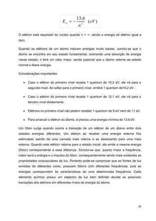 18
O elétron está separado do núcleo quando n = ∞, sendo a energia do elétron igual a
zero.
Quando os elétrons de um átomo indicam energias muito baixas, conclui-se que o
átomo se encontra em seu estado fundamental, ocorrendo uma absorção de energia
nesse estado, n terá um valor maior, sendo possível que o átomo retorne ao estado
normal e libere energia.
Considerações importantes:
 Caso o elétron do primeiro nível receba 1 quantum de 10,2 eV, ele irá para o
segundo nível. Ao voltar para o primeiro nível, emitirá 1 quantum de10,2 eV.
 Caso o elétron do primeiro nível receba 1 quantum de 12,1 eV, ele irá para o
terceiro nível diretamente.
 Elétrons no primeiro nível não podem receber 1 quantum de 9 eV nem de 11 eV.
 Para arrancar o elétron do átomo, é preciso uma energia mínima de 13,6 eV.
Um fóton surge quando ocorre a transição de um elétron de um átomo entre dois
estados energias diferentes. Um elétron ao receber uma energia externa fica
estimulado saindo de uma camada mais interna e se deslocando para uma mais
externa. Quando este elétron retorna para o estado inicial, ela emite a mesma energia
(fóton) correspondente a essa diferença. Conclui-se que, quanto maior a frequência,
maior será a energia e o impulso do fóton, consequentemente sendo mais evidentes as
propriedades corpusculares da luz. Portanto pode-se comprovar que as fontes de luz
emitidas de diferentes cores, possuem fótons com diferentes frequências, pois as
energias correspondem às características de uma determinada frequência. Cada
elemento químico possui um espectro de luz bem definido devida as possíveis
transições dos elétrons em diferentes níveis de energia do átomo.
 