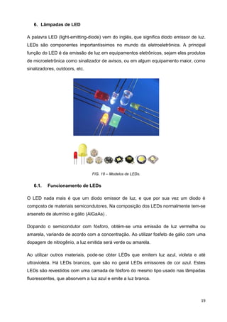 19
6. Lâmpadas de LED
A palavra LED (light-emitting-diode) vem do inglês, que significa diodo emissor de luz.
LEDs são componentes importantíssimos no mundo da eletroeletrônica. A principal
função do LED é da emissão de luz em equipamentos eletrônicos, sejam eles produtos
de microeletrônica como sinalizador de avisos, ou em algum equipamento maior, como
sinalizadores, outdoors, etc.
FIG. 18 – Modelos de LEDs.
6.1. Funcionamento de LEDs
O LED nada mais é que um diodo emissor de luz, e que por sua vez um diodo é
composto de materiais semicondutores. Na composição dos LEDs normalmente tem-se
arseneto de alumínio e gálio (AlGaAs) .
Dopando o semicondutor com fósforo, obtém-se uma emissão de luz vermelha ou
amarela, variando de acordo com a concentração. Ao utilizar fosfeto de gálio com uma
dopagem de nitrogênio, a luz emitida será verde ou amarela.
Ao utilizar outros materiais, pode-se obter LEDs que emitem luz azul, violeta e até
ultravioleta. Há LEDs brancos, que são no geral LEDs emissores de cor azul. Estes
LEDs são revestidos com uma camada de fósforo do mesmo tipo usado nas lâmpadas
fluorescentes, que absorvem a luz azul e emite a luz branca.
 