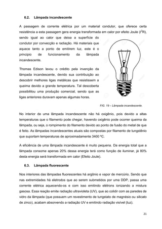 21
6.2. Lâmpada incandescente
A passagem de corrente elétrica por um material condutor, que oferece certa
resistência a esta passagem gera energia transformada em calor por efeito Joule (I2
R),
sendo igual ao calor que deixa a superfície do
condutor por convecção e radiação. Há materiais que
aquece tanto a ponto de emitirem luz, este é o
principio de funcionamento da lâmpada
incandescente.
Thomas Edison levou o crédito pela invenção da
lâmpada incandescente, devido sua contribuição ao
descobrir melhores ligas metálicas que resistissem a
queima devido a grande temperatura. Tal descoberta
possibilitou uma produção comercial, sendo que as
ligas anteriores duravam apenas algumas horas.
FIG. 19 – Lâmpada incandescente.
No interior de uma lâmpada incandescente não há oxigênio, pois devido a altas
temperaturas que o filamento pode chegar, havendo oxigênio pode ocorrer queima da
lâmpada, ou seja, o rompimento do filamento devido ao ponto de fusão do metal de que
é feito. As lâmpadas incandescentes atuais são compostas por filamento de tungstênio
que suportam temperaturas de aproximadamente 3400 ºC.
A eficiência de uma lâmpada incandescente é muito pequena. Da energia total que a
lâmpada consome apenas 20% dessa energia terá como função de iluminar, já 80%
desta energia será transformada em calor (Efeito Joule).
6.3. Lâmpada fluorescente
Nos interiores das lâmpadas fluorescentes há argônio e vapor de mercúrio. Sendo que
nas extremidades há eletrodos que ao serem submetidos por uma DDP, passa uma
corrente elétrica aquecendo-os e com isso emitindo elétrons ionizando a mistura
gasosa. Essa reação emite radiação ultravioleta (UV), que ao colidir com as paredes de
vidro da lâmpada (que possuem um revestimento de tungstato de magnésio ou silicato
de zinco), acabam absorvendo a radiação UV e emitindo radiação visível (luz).
 