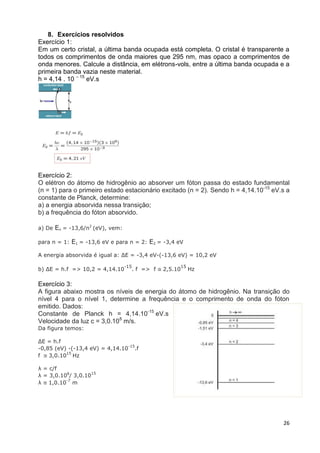 26
8. Exercícios resolvidos
Exercício 1:
Em um certo cristal, a última banda ocupada está completa. O cristal é transparente a
todos os comprimentos de onda maiores que 295 nm, mas opaco a comprimentos de
onda menores. Calcule a distância, em elétrons-vols, entre a última banda ocupada e a
primeira banda vazia neste material.
h = 4,14 . 10 – 15
eV.s
Exercício 2:
O elétron do átomo de hidrogênio ao absorver um fóton passa do estado fundamental
(n = 1) para o primeiro estado estacionário excitado (n = 2). Sendo h = 4,14.10-15
eV.s a
constante de Planck, determine:
a) a energia absorvida nessa transição;
b) a frequência do fóton absorvido.
a) De En = -13,6/n2
(eV), vem:
para n = 1: E1 = -13,6 eV e para n = 2: E2 = -3,4 eV
A energia absorvida é igual a: ΔE = -3,4 eV-(-13,6 eV) = 10,2 eV
b) ΔE = h.f => 10,2 = 4,14.10
-15
. f => f ≅ 2,5.10
15
Hz
Exercício 3:
A figura abaixo mostra os níveis de energia do átomo de hidrogênio. Na transição do
nível 4 para o nível 1, determine a frequência e o comprimento de onda do fóton
emitido. Dados:
Constante de Planck h = 4,14.10-15
eV.s
Velocidade da luz c = 3,0.108
m/s.
Da figura temos:
ΔE = h.f
-0,85 (eV) -(-13,4 eV) = 4,14.10
-15
.f
f ≅ 3,0.10
15
Hz
λ = c/f
λ = 3,0.108
/ 3,0.10
15
λ ≅ 1,0.10
-7
m
 