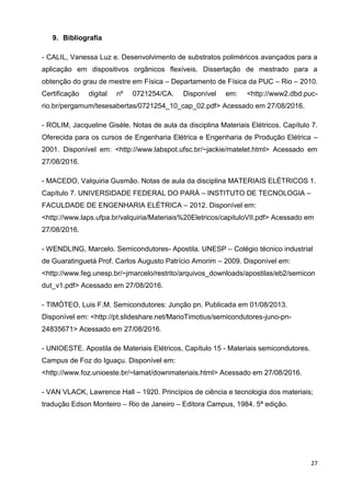 27
9. Bibliografia
- CALIL, Vanessa Luz e. Desenvolvimento de substratos poliméricos avançados para a
aplicação em dispositivos orgânicos flexíveis. Dissertação de mestrado para a
obtenção do grau de mestre em Física – Departamento de Física da PUC – Rio – 2010.
Certificação digital nº 0721254/CA. Disponível em: <http://www2.dbd.puc-
rio.br/pergamum/tesesabertas/0721254_10_cap_02.pdf> Acessado em 27/08/2016.
- ROLIM, Jacqueline Gisèle. Notas de aula da disciplina Materiais Elétricos. Capítulo 7.
Oferecida para os cursos de Engenharia Elétrica e Engenharia de Produção Elétrica –
2001. Disponível em: <http://www.labspot.ufsc.br/~jackie/matelet.html> Acessado em
27/08/2016.
- MACEDO, Valquiria Gusmão. Notas de aula da disciplina MATERIAIS ELÉTRICOS 1.
Capítulo 7. UNIVERSIDADE FEDERAL DO PARÁ – INSTITUTO DE TECNOLOGIA –
FACULDADE DE ENGENHARIA ELÉTRICA – 2012. Disponível em:
<http://www.laps.ufpa.br/valquiria/Materiais%20Eletricos/capituloVII.pdf> Acessado em
27/08/2016.
- WENDLING, Marcelo. Semicondutores- Apostila. UNESP – Colégio técnico industrial
de Guaratinguetá Prof. Carlos Augusto Patrício Amorim – 2009. Disponível em:
<http://www.feg.unesp.br/~jmarcelo/restrito/arquivos_downloads/apostilas/eb2/semicon
dut_v1.pdf> Acessado em 27/08/2016.
- TIMÓTEO, Luis F.M. Semicondutores: Junção pn. Publicada em 01/08/2013.
Disponível em: <http://pt.slideshare.net/MarioTimotius/semicondutores-juno-pn-
24835671> Acessado em 27/08/2016.
- UNIOESTE. Apostila de Materiais Elétricos, Capítulo 15 - Materiais semicondutores.
Campus de Foz do Iguaçu. Disponível em:
<http://www.foz.unioeste.br/~lamat/downmateriais.html> Acessado em 27/08/2016.
- VAN VLACK, Lawrence Hall – 1920. Princípios de ciência e tecnologia dos materiais;
tradução Edson Monteiro – Rio de Janeiro – Editora Campus, 1984. 5ª edição.
 