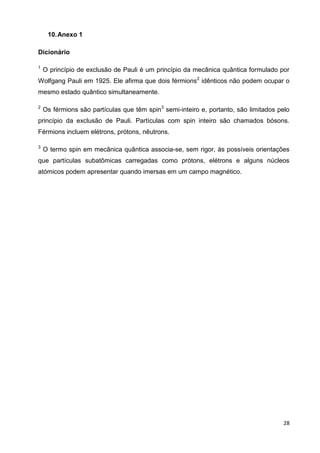 28
10.Anexo 1
Dicionário
1
O princípio de exclusão de Pauli é um princípio da mecânica quântica formulado por
Wolfgang Pauli em 1925. Ele afirma que dois férmions2
idênticos não podem ocupar o
mesmo estado quântico simultaneamente.
2
Os férmions são partículas que têm spin3
semi-inteiro e, portanto, são limitados pelo
princípio da exclusão de Pauli. Partículas com spin inteiro são chamados bósons.
Férmions incluem elétrons, prótons, nêutrons.
3
O termo spin em mecânica quântica associa-se, sem rigor, às possíveis orientações
que partículas subatômicas carregadas como prótons, elétrons e alguns núcleos
atómicos podem apresentar quando imersas em um campo magnético.
 