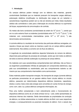 2
1. Introdução
Os campos elétricos podem interagir com os elétrons dos materiais, gerando
condutividade (facilidade que os materiais possuem de transportar cargas elétricas),
polarização dielétrica (modificação na distribuição das cargas de um isolante) e
características magnéticas (podem ser ou não ser atraídos por imãs). Estes resultados
obtidos são controláveis e uteis para a fabricação de circuitos elétricos no suprimento
de forças, equipamentos de comunicação e de controle.
Os metais são bons condutores (condutividade da ordem de 107
(Ω.m) –1
), sendo que
em no outro extremo ficam os isolantes (condutividade entre 10–10
e 10– 20
(Ω.m) –1
). Há
materiais com condutividades intermediárias (entre 10–6
e 104
(Ω.m) –1
) são
denominados semicondutores.
A corrente elétrica é o resultado de movimentos das partículas elétricas carregadas, em
reposta a forças que atuam sobre as mesmas a partir de um campo elétrico aplicado
externamente. Nos sólidos a corrente vem do fluxo de elétrons.
A magnitude da condutividade eletrônica depende fortemente do número de elétrons
disponíveis para participar do processo de condução, sendo que nem todos os elétrons
de todos os átomos sofrerão aceleração na presença de campo elétrico.
Os materiais com suas características comportamentais bem definidas, trás ao físico e
ao engenheiro possibilidades infinitas de aplicações em componentes eletrônicos, seja
pela sua condutibilidade ou resistividade, pelo seu comportamento isolante ou até
mesmo por seu comportamento intermediário como semicondutor.
Estes materiais podem transportar energias. No transporte de cargas (corrente elétrica)
as partículas provenientes de um gerador elétrico fluem circuito elétrico no circuito
elétrico, passando por determinados dispositivos elétricos (resistores, capacitores,
diodos e outros mais) onde esta energia será convertida em outras formas de energia,
como: som, calor, luz, pulsos elétricos carregando informações, etc.
Para uma melhor compreensão e bom entendimento sobre o funcionamento de
dispositivos elétricos (como de um diodo emissor de luz - Led), serão apresentadas as
estruturas internas dos materiais. Serão demonstradas as propriedades de condução
de elétrons, as órbitas estacionárias no modelo atômico de Bohr com suas respectivas
energias, e consequentemente as possíveis transições do elétron. Com o estudo das
 