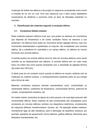 3
mudanças de órbitas dos elétrons e da junção p-n espera-se compreender como ocorre
a emissão de luz em um Led. Com isso espera-se que o leitor possa estabelecer
comparativos de eficiência e economia entre os tipos de lâmpadas existentes no
mercado.
2. Classificação dos materiais segundo a condução elétrica
2.1. Condutores Sólidos (metais)
Estes materiais possuem elétrons livres que, que podem se deslocar em movimentos
que depende da temperatura e de outras condições físicas da estrutura a que
pertencem. Os elétrons livres estão em movimento devido agitação térmica, mas com
movimentos desordenados e equilibrados no conjunto, não constatando uma corrente
elétrica. Se a substância for submetida a um campo elétrico, os elétrons se movem
formando uma corrente elétrica.
O sentido positivo da corrente elétrica como foi visto em circuitos elétricos como sendo
contrário ao do deslocamento dos elétrons. A corrente elétrica tem um valor muito
baixo (na ordem dos cm/s) quando comparado com a velocidade de agitação térmica
(da ordem dos 100 km/s).
O efeito joule em um condutor ocorre quando os elétrons se movem colidindo com as
moléculas do material condutor, e consequentemente perdendo parte da sua energia
sob a forma de calor.
Materiais condutores possuem diversas características como: condutividade ou
resistividade elétrica, coeficiente de temperatura, condutividade térmica, potencial de
contato, comportamento mecânico, etc.
Os metais nobres, acrescidos de alguns de outros grupos e de suas ligas possuem alta
condutividade elétrica. Estes materiais de alta condutividade são empregados como
condutores em circuitos elétricos contidos nos dispositivos eletrônicos, enrolamentos
de máquinas elétricas, transformadores, fusíveis, etc. Há aplicação destes materiais,
normalmente ligas de alta resistência, para a fabricação de aparelhos resistivos, por
exemplo: aparelhos de aquecimento, fornos elétricos, grelhas elétricas, filamentos para
lâmpadas incandescentes, etc.
 